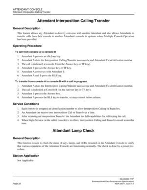 Page 49ATTENDANT CONSOLEAttendant Interposition Calling/Transfer
NEAX2000 IVS2
   Business/Hotel/Data Features and SpecificationsPage 26 NDA-24271, Issue 1.0
Attendant Interposition Calling/Transfer
General Description
This feature allows any Attendant to directly converse with another Attendant and also allows Attendants to
transfer calls from their console to another Attendants console in systems where Multiple Console Operation
has been provided.
Operating Procedure
To call from console A to console B
1....