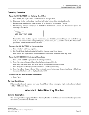 Page 50ATTENDANT CONSOLEAttendant Listed Directory Number
NEAX2000 IVS2
Business/Hotel/Data Features and Specifications  
NDA-24271, Issue 1.0  Page 27
Operating Procedure
To set the SN610 ATTCON into the Lamp Check Mode
1. Press the NIGHT key to set the Attendant Console in Night Mode.
2. Disconnect the line cord modular plug from jack in the bottom of the Attendant Console.
3. Reconnect the modular plug while pressing “0” on the dial of the Attendant Console.
4. The following message is displayed on the LCD...