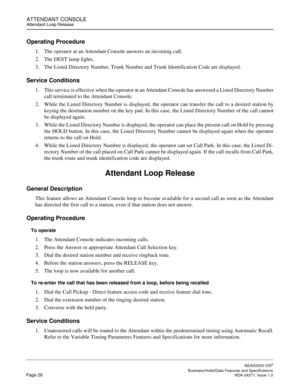 Page 51ATTENDANT CONSOLEAttendant Loop Release
NEAX2000 IVS2
   Business/Hotel/Data Features and SpecificationsPage 28 NDA-24271, Issue 1.0
Operating Procedure
1. The operator at an Attendant Console answers an incoming call.
2. The DEST lamp lights.
3. The Listed Directory Number, Trunk Number and Trunk Identification Code are displayed.
Service Conditions
1. This service is effective when the operator at an Attendant Console has answered a Listed Directory Number
call terminated to the Attendant Console.
2....