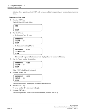 Page 53ATTENDANT CONSOLEAttendant Programming
NEAX2000 IVS2
   Business/Hotel/Data Features and SpecificationsPage 30 NDA-24271, Issue 1.0
After the above operation, select: DISA code set up, speed dial programming, or system clock set up oper-
ations.
To set up the DISA code
1. Press the DISA key.
The DISA key LED (red) lights.
2. Dial the ID code.
a. In the case of new ID code
b. In the case of existing ID code
The currently registered Pattern number is displayed and the number is blinking.
3. Dial the...