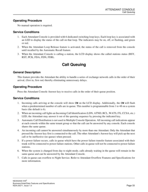 Page 56ATTENDANT CONSOLECall Queuing
NEAX2000 IVS2
Business/Hotel/Data Features and Specifications  
NDA-24271, Issue 1.0  Page 33
Operating Procedure
No manual operation is required.
Service Conditions
1. Each Attendant Console is provided with 6 dedicated switching loop keys. Each loop key is associated with
an LED to display the status of the call on that loop. The indicators may be on, off, or flashing, and green
or red.
2. When the Attendant Loop Release feature is activated, the status of the call is...