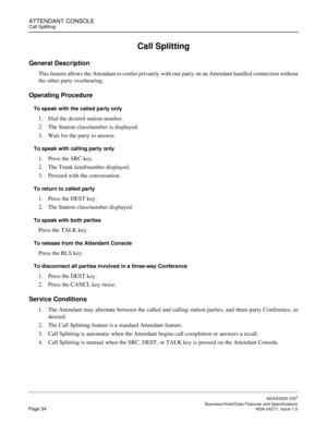 Page 57ATTENDANT CONSOLECall Splitting
NEAX2000 IVS2
   Business/Hotel/Data Features and SpecificationsPage 34 NDA-24271, Issue 1.0
Call Splitting
General Description
This feature allows the Attendant to confer privately with one party on an Attendant handled connection without
the other party overhearing.
Operating Procedure
To speak with the called party only
1. Dial the desired station number.
2. The Station class/number is displayed.
3. Wait for the party to answer.
To speak with calling party only
1. Press...