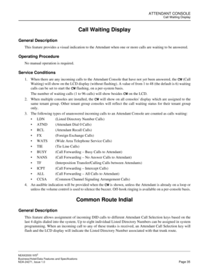 Page 58ATTENDANT CONSOLECall Waiting Display
NEAX2000 IVS2
Business/Hotel/Data Features and Specifications  
NDA-24271, Issue 1.0  Page 35
Call Waiting Display
General Description
This feature provides a visual indication to the Attendant when one or more calls are waiting to be answered.
Operating Procedure
No manual operation is required.
Service Conditions
1. When there are any incoming calls to the Attendant Console that have not yet been answered, the CW (Call
Waiting) will show on the LCD display (without...