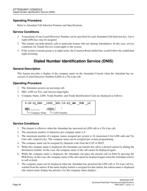 Page 59ATTENDANT CONSOLEDialed Number Identification Service (DNIS)
NEAX2000 IVS2
   Business/Hotel/Data Features and SpecificationsPage 36 NDA-24271, Issue 1.0
Operating Procedure
Refer to Attendant Call Selection Features and Specifications.
Service Conditions
1. A maximum of one Listed Directory Number can be specified for each Attendant Call Selection key. Up to
eight LDN keys may be assigned.
2. This feature can help identify calls to particular tenants who are sharing Attendant(s). In this case, service...