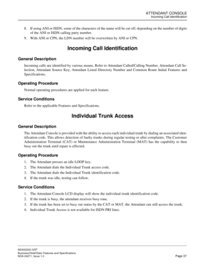 Page 60ATTENDANT CONSOLEIncoming Call Identification
NEAX2000 IVS2
Business/Hotel/Data Features and Specifications  
NDA-24271, Issue 1.0  Page 37
8. If using ANI or ISDN, some of the characters of the name will be cut off, depending on the number of digits
of the ANI or ISDN calling party number.
9. With ANI or CPN, the LDN number will be overwritten by ANI or CPN.
Incoming Call Identification
General Description
Incoming calls are identified by various means. Refer to Attendant Called/Calling Number,...