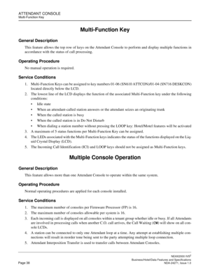 Page 61ATTENDANT CONSOLEMulti-Function Key
NEAX2000 IVS2
   Business/Hotel/Data Features and SpecificationsPage 38 NDA-24271, Issue 1.0
Multi-Function Key
General Description
This feature allows the top row of keys on the Attendant Console to perform and display multiple functions in
accordance with the status of call processing.
Operating Procedure
No manual operation is required.
Service Conditions
1. Multi-Function Keys can be assigned to key numbers 01-06 (SN610 ATTCON)/01-04 (SN716 DESKCON)
located...