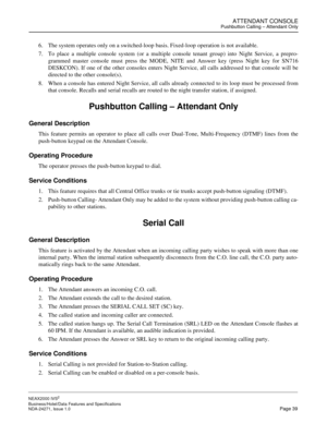 Page 62ATTENDANT CONSOLEPushbutton Calling – Attendant Only
NEAX2000 IVS2
Business/Hotel/Data Features and Specifications  
NDA-24271, Issue 1.0  Page 39
6. The system operates only on a switched-loop basis. Fixed-loop operation is not available.
7. To place a multiple console system (or a multiple console tenant group) into Night Service, a prepro-
grammed master console must press the MODE, NITE and Answer key (press Night key for SN716
DESKCON). If one of the other consoles enters Night Service, all calls...