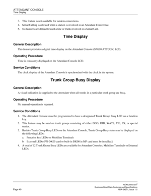 Page 63ATTENDANT CONSOLETime Display
NEAX2000 IVS2
   Business/Hotel/Data Features and SpecificationsPage 40 NDA-24271, Issue 1.0
3. This feature is not available for tandem connections.
4. Serial Calling is allowed when a station is involved in an Attendant Conference.
5. No features are denied toward a line or trunk involved in a Serial Call.
Time Display
General Description
This feature provides a digital time display on the Attendant Console (SN610 ATTCON) LCD.
Operating Procedure
Time is constantly...