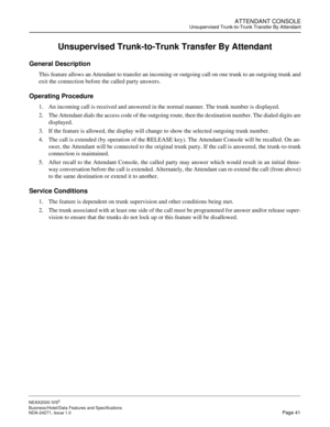 Page 64ATTENDANT CONSOLEUnsupervised Trunk-to-Trunk Transfer By Attendant
NEAX2000 IVS2
Business/Hotel/Data Features and Specifications  
NDA-24271, Issue 1.0  Page 41
Unsupervised Trunk-to-Trunk Transfer By Attendant
General Description
This feature allows an Attendant to transfer an incoming or outgoing call on one trunk to an outgoing trunk and
exit the connection before the called party answers.
Operating Procedure
1. An incoming call is received and answered in the normal manner. The trunk number is...