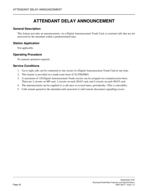 Page 65ATTENDANT DELAY ANNOUNCEMENT
NEAX2000 IVS2
   Business/Hotel/Data Features and SpecificationsPage 42 NDA-24271, Issue 1.0
ATTENDANT DELAY ANNOUNCEMENT
General Description
This feature provides an announcement, via a Digital Announcement Trunk Card, to external calls that are not
answered by the attendant within a predetermined time.
Station Application
Not applicable.
Operating Procedure
No manual operation required.
Service Conditions
1. Up to eight calls can be connected to one circuit of a Digital...