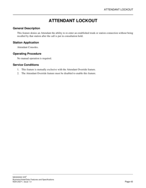 Page 66ATTENDANT LOCKOUT
NEAX2000 IVS2
Business/Hotel/Data Features and Specifications  
NDA-24271, Issue 1.0  Page 43
ATTENDANT LOCKOUT
General Description
This feature denies an Attendant the ability to re-enter an established trunk or station connection without being
recalled by that station after the call is put in consultation hold.
Station Application
Attendant Consoles.
Operating Procedure
No manual operation is required.
Service Conditions
1. This feature is mutually exclusive with the Attendant...