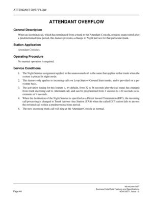 Page 67ATTENDANT OVERFLOW
NEAX2000 IVS2
   Business/Hotel/Data Features and SpecificationsPage 44 NDA-24271, Issue 1.0
ATTENDANT OVERFLOW 
General Description
When an incoming call, which has terminated from a trunk to the Attendant Console, remains unanswered after
a predetermined time period, this feature provides a change to Night Service for that particular trunk.
Station Application
Attendant Consoles.
Operating Procedure
No manual operation is required.
Service Conditions
1. The Night Service assignment...