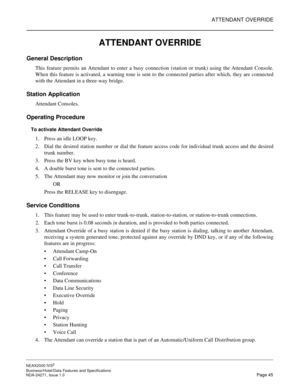 Page 68ATTENDANT OVERRIDE
NEAX2000 IVS2
Business/Hotel/Data Features and Specifications  
NDA-24271, Issue 1.0  Page 45
ATTENDANT OVERRIDE
General Description
This feature permits an Attendant to enter a busy connection (station or trunk) using the Attendant Console.
When this feature is activated, a warning tone is sent to the connected parties after which, they are connected
with the Attendant in a three-way bridge.
Station Application
Attendant Consoles.
Operating Procedure
To activate Attendant Override
1....