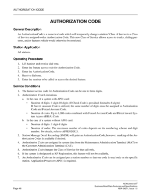 Page 69AUTHORIZATION CODE
NEAX2000 IVS2
   Business/Hotel/Data Features and SpecificationsPage 46 NDA-24271, Issue 1.0
AUTHORIZATION CODE
General Description
An Authorization Code is a numerical code which will temporarily change a stations Class of Service to a Class
of Service assigned to that Authorization Code. This new Class of Service allows access to trunks, dialing pat-
terns, and/or features which would otherwise be restricted.
Station Application
All stations.
Operating Procedure
1. Lift handset and...