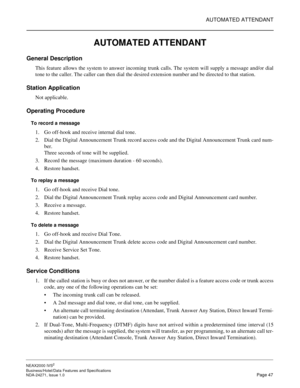 Page 70AUTOMATED ATTENDANT
NEAX2000 IVS2
Business/Hotel/Data Features and Specifications  
NDA-24271, Issue 1.0  Page 47
AUTOMATED ATTENDANT
General Description
This feature allows the system to answer incoming trunk calls. The system will supply a message and/or dial
tone to the caller. The caller can then dial the desired extension number and be directed to that station.
Station Application
Not applicable.
Operating Procedure
To record a message
1. Go off-hook and receive internal dial tone.
2. Dial the...