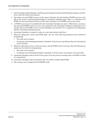 Page 71AUTOMATED ATTENDANT
NEAX2000 IVS2
   Business/Hotel/Data Features and SpecificationsPage 48 NDA-24271, Issue 1.0
3. Call Forwarding, Station Hunting, Call Pickup and Automatic/Uniform Call Distribution features are all ef-
fective after the call has been directed.
4. This feature uses the DTMF receivers of the system. Therefore, the total number of DTMF receivers avail-
able in the system is reduced proportionately by Automated Attendant usage. There is a maximum of 16
DTMF receivers per Firmware...