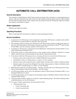 Page 72AUTOMATIC CALL DISTRIBUTION (ACD)
NEAX2000 IVS2
Business/Hotel/Data Features and Specifications  
NDA-24271, Issue 1.0  Page 49
AUTOMATIC CALL DISTRIBUTION (ACD)
General Description
The Automatic Call Distribution (ACD) feature permits incoming calls to terminate to a prearranged group of
stations. Calls are distributed in the order of arrival to idle terminals within the group, based on which terminal
has been idle the longest period of time. Stations may log on/log off from the ACD group. Supervisor...