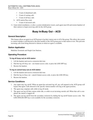 Page 73AUTOMATIC CALL DISTRIBUTION (ACD)
Busy In/Busy Out – ACD
NEAX2000 IVS2
   Business/Hotel/Data Features and SpecificationsPage 50 NDA-24271, Issue 1.0
Count of abandoned calls
Count of waiting calls
Count of all busy calls
b. ACD station Peg count
Count of answered calls
11. Upon initial installation, or after a system initialization (reset), each agent must lift and restore handset (of
their station) to begin receiving calls for the ACD group.
Busy In/Busy Out – ACD
General Description
This feature...