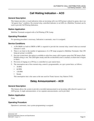 Page 74AUTOMATIC CALL DISTRIBUTION (ACD)Call Waiting Indication – ACD
NEAX2000 IVS2
Business/Hotel/Data Features and Specifications  
NDA-24271, Issue 1.0  Page 51
Call Waiting Indication – ACD
General Description
This feature provides a visual indication when an incoming call to an ACD group is placed in queue, due to an
“all agents busy” condition. On external relay controlled indicator or an LED on a Multiline Terminal can be
used to provide Call Waiting Indication.
Station Application
Multiline Terminals...