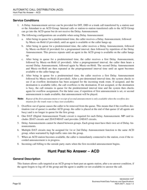 Page 75AUTOMATIC CALL DISTRIBUTION (ACD)
Hunt Past No Answer – ACD
NEAX2000 IVS2
   Business/Hotel/Data Features and SpecificationsPage 52 NDA-24271, Issue 1.0
Service Conditions
1. A Delay Announcement service can be provided for DIT, DID or a trunk call transferred by a station user
or the Attendant to an ACD Group. Internal calls or station-to-station transferred calls to the ACD Group
can go into the ACD queue but do not receive the Delay Announcement.
2. The following configurations are available when...