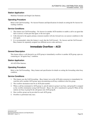 Page 76AUTOMATIC CALL DISTRIBUTION (ACD)Immediate Overflow – ACD
NEAX2000 IVS2
Business/Hotel/Data Features and Specifications  
NDA-24271, Issue 1.0  Page 53
Station Application
Multiline Terminals and Single Line Stations.
Operating Procedure
Refer to the Call Forwarding – No Answer Features and Specifications for details on setting the No Answer for-
warding condition.
Service Conditions
1. This feature uses Call Forwarding – No Answer (to another ACD member) to enable a call to an agent that
fails to...