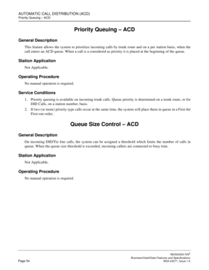 Page 77AUTOMATIC CALL DISTRIBUTION (ACD)
Priority Queuing – ACD
NEAX2000 IVS2
   Business/Hotel/Data Features and SpecificationsPage 54 NDA-24271, Issue 1.0
Priority Queuing – ACD
General Description
This feature allows the system to prioritize incoming calls by trunk route and on a per station basis, when the
call enters an ACD queue. When a call is a considered as priority it is placed at the beginning of the queue.
Station Application
Not Applicable.
Operating Procedure
No manual operation is required....