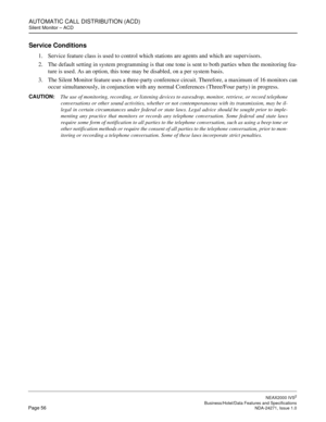 Page 79AUTOMATIC CALL DISTRIBUTION (ACD)
Silent Monitor – ACD
NEAX2000 IVS2
   Business/Hotel/Data Features and SpecificationsPage 56 NDA-24271, Issue 1.0
Service Conditions
1. Service feature class is used to control which stations are agents and which are supervisors.
2. The default setting in system programming is that one tone is sent to both parties when the monitoring fea-
ture is used. As an option, this tone may be disabled, on a per system basis.
3. The Silent Monitor feature uses a three-party...