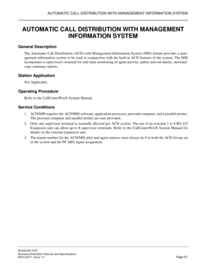 Page 80AUTOMATIC CALL DISTRIBUTION WITH MANAGEMENT INFORMATION SYSTEM
NEAX2000 IVS2
Business/Hotel/Data Features and Specifications  
NDA-24271, Issue 1.0  Page 57
AUTOMATIC CALL DISTRIBUTION WITH MANAGEMENT 
INFORMATION SYSTEM
General Description
The Automatic Call Distribution (ACD) with Management Information System (MIS) feature provides a man-
agement information system to be used in conjunction with the built-in ACD features of the system. The MIS
incorporates a supervisors terminal for real-time...