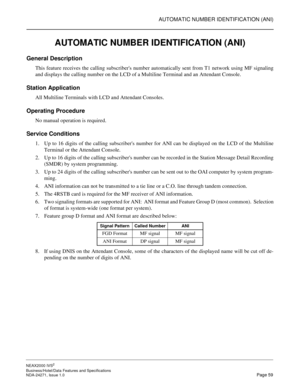 Page 82AUTOMATIC NUMBER IDENTIFICATION (ANI)
NEAX2000 IVS2
Business/Hotel/Data Features and Specifications  
NDA-24271, Issue 1.0  Page 59
AUTOMATIC NUMBER IDENTIFICATION (ANI)
General Description
This feature receives the calling subscribers number automatically sent from T1 network using MF signaling
and displays the calling number on the LCD of a Multiline Terminal and an Attendant Console.
Station Application
All Multiline Terminals with LCD and Attendant Consoles.
Operating Procedure
No manual operation is...