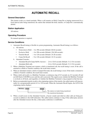 Page 83AUTOMATIC RECALL
NEAX2000 IVS2
   Business/Hotel/Data Features and SpecificationsPage 60 NDA-24271, Issue 1.0
AUTOMATIC RECALL
General Description
This feature works as a timed reminder. When a call remains on Hold, Camp-On or ringing unanswered for a
fixed interval after being transferred, the station that initiated the hold, transfer, or Camp-On is automatically
alerted.
Station Application
All stations.
Operating Procedure
No manual operation is required.
Service Conditions
1. Automatic Recall timing...