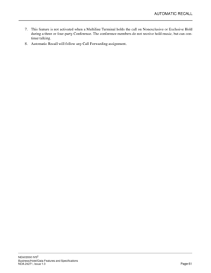 Page 84AUTOMATIC RECALL
NEAX2000 IVS2
Business/Hotel/Data Features and Specifications  
NDA-24271, Issue 1.0  Page 61
7. This feature is not activated when a Multiline Terminal holds the call on Nonexclusive or Exclusive Hold
during a three or four-party Conference. The conference members do not receive hold music, but can con-
tinue talking.
8. Automatic Recall will follow any Call Forwarding assignment. 