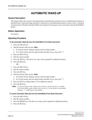 Page 85AUTOMATIC WAKE-UP
NEAX2000 IVS2
   Business/Hotel/Data Features and SpecificationsPage 62 NDA-24271, Issue 1.0
AUTOMATIC WAKE-UP
General Description
This feature allows the system to be programmed to automatically call guest rooms or administration stations at
specified times. Upon answering, the guest is connected to a recorded announcement or music source. A printout
of unanswered or blocked Automatic Wake-Up attempts for each guest room is provided using the Hotel/Motel
printer.
Station Application...