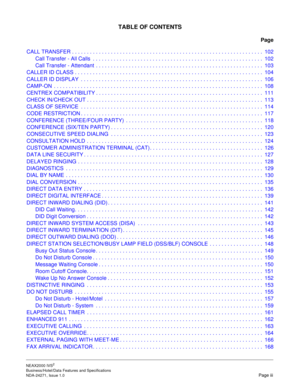 Page 10NEAX2000 IVS2
Business/Hotel/Data Features and Specifications  
NDA-24271, Issue 1.0  Page iii
TABLE OF CONTENTS
Page
CALL TRANSFER . . . . . . . . . . . . . . . . . . . . . . . . . . . . . . . . . . . . . . . . . . . . . . . . . . . . . . . . . . . . . . . .  102
Call Transfer - All Calls  . . . . . . . . . . . . . . . . . . . . . . . . . . . . . . . . . . . . . . . . . . . . . . . . . . . . . . . . .  102
Call Transfer - Attendant  . . . . . . . . . . . . . . . . . . . . . . . . . . . . . . . . . . . ....