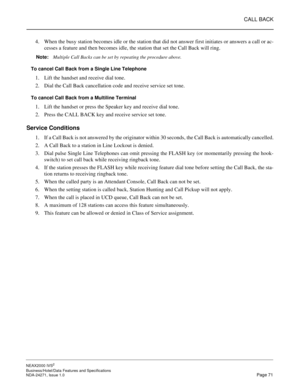 Page 94CALL BACK
NEAX2000 IVS2
Business/Hotel/Data Features and Specifications  
NDA-24271, Issue 1.0  Page 71
4. When the busy station becomes idle or the station that did not answer first initiates or answers a call or ac-
cesses a feature and then becomes idle, the station that set the Call Back will ring.
Note:
Multiple Call Backs can be set by repeating the procedure above.
To cancel Call Back from a Single Line Telephone
1. Lift the handset and receive dial tone.
2. Dial the Call Back cancellation code...