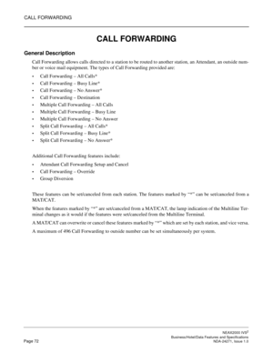 Page 95CALL FORWARDING
NEAX2000 IVS2
   Business/Hotel/Data Features and SpecificationsPage 72 NDA-24271, Issue 1.0
CALL FORWARDING
General Description
Call Forwarding allows calls directed to a station to be routed to another station, an Attendant, an outside num-
ber or voice mail equipment. The types of Call Forwarding provided are:
Call Forwarding – All Calls*
Call Forwarding – Busy Line*
Call Forwarding – No Answer*
Call Forwarding – Destination
Multiple Call Forwarding – All Calls
Multiple Call...