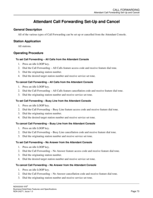 Page 96CALL FORWARDINGAttendant Call Forwarding Set-Up and Cancel
NEAX2000 IVS2
Business/Hotel/Data Features and Specifications  
NDA-24271, Issue 1.0  Page 73
Attendant Call Forwarding Set-Up and Cancel
General Description
All of the various types of Call Forwarding can be set up or cancelled from the Attendant Console.
Station Application
All stations.
Operating Procedure
To set Call Forwarding – All Calls from the Attendant Console
1. Press an idle LOOP key.
2. Dial the Call Forwarding – All Calls feature...