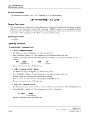 Page 97CALL FORWARDINGCall Forwarding – All Calls
NEAX2000 IVS2
   Business/Hotel/Data Features and SpecificationsPage 74 NDA-24271, Issue 1.0
Service Conditions
The Attendant can cancel any type of Call Forwarding set by an internal station.
Call Forwarding – All Calls
General Description
This feature allows all calls directed to a particular extension to be rerouted to an alternate destination, regardless
of the busy or idle status of the extension. Call Forwarding – All Calls can be set by an Attendant...