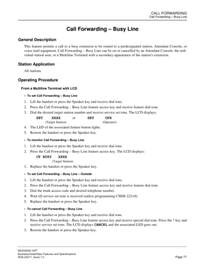 Page 100CALL FORWARDINGCall Forwarding – Busy Line
NEAX2000 IVS2
Business/Hotel/Data Features and Specifications  
NDA-24271, Issue 1.0  Page 77
Call Forwarding – Busy Line
General Description
This feature permits a call to a busy extension to be routed to a predesignated station, Attendant Console, or
voice mail equipment. Call Forwarding – Busy Line can be set or cancelled by an Attendant Console, the indi-
vidual station user, or a Multiline Terminal with a secondary appearance of the stations extension....