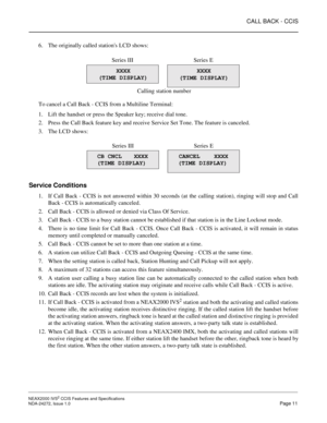 Page 21CALL BACK - CCIS
NEAX2000 IVS2 CCIS Features and Specifications  
NDA-24272, Issue 1.0  Page 11
6. The originally called stations LCD shows:
To cancel a Call Back - CCIS from a Multiline Terminal:
1. Lift the handset or press the Speaker key; receive dial tone.
2. Press the Call Back feature key and receive Service Set Tone. The feature is canceled.
3. The LCD shows:
Service Conditions
1. If Call Back - CCIS is not answered within 30 seconds (at the calling station), ringing will stop and Call
Back -...