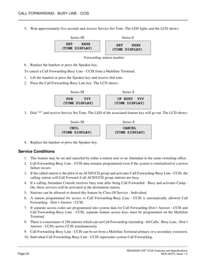 Page 30CALL FORWARDING - BUSY LINE - CCIS
 NEAX2000 IVS2 CCIS Features and SpecificationsPage 20 NDA-24272, Issue 1.0
5. Wait approximately five seconds and receive Service Set Tone. The LED lights and the LCD shows:
6. Replace the handset or press the Speaker key.
To cancel a Call Forwarding-Busy Line - CCIS from a Multiline Terminal:
1. Lift the handset or press the Speaker key and receive dial tone.
2. Press the Call Forwarding-Busy Line key. The LCD shows:
3. Dial “*” and receive Service Set Tone. The LED...