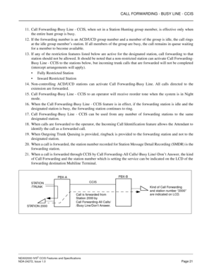 Page 31CALL FORWARDING - BUSY LINE - CCIS
NEAX2000 IVS2 CCIS Features and Specifications  
NDA-24272, Issue 1.0  Page 21
11. Call Forwarding-Busy Line - CCIS, when set in a Station Hunting group member, is effective only when
the entire hunt group is busy. 
12. If the forwarding number is an ACD/UCD group number and a member of the group is idle, the call rings
at the idle group member’s station. If all members of the group are busy, the call remains in queue waiting
for a member to become available.
13. If any...