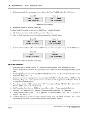Page 34CALL FORWARDING - DON’T ANSWER - CCIS
 NEAX2000 IVS2 CCIS Features and SpecificationsPage 24 NDA-24272, Issue 1.0
5. Wait approximately five seconds and receive Service Set Tone. The LED lights. The LCD shows:
6. Replace the handset or press the Speaker key.
To cancel a Call Forwarding-Don’t Answer - CCIS from a Multiline Terminal:
1. Lift the handset or press the Speaker key and receive dial tone.
2. Press the Call Forwarding-Don’t Answer feature access key. The LCD shows:
3. Dial “*” and receive...