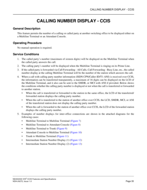 Page 45CALLING NUMBER DISPLAY - CCIS
NEAX2000 IVS2 CCIS Features and Specifications  
NDA-24272, Issue 1.0  Page 35
CALLING NUMBER DISPLAY - CCIS
General Description
This feature permits the number of a calling or called party at another switching office to be displayed either on
a Multiline Terminal or an Attendant Console.
Operating Procedure
No manual operation is required.
Service Conditions
1. The called party’s number (maximum of sixteen digits) will be displayed on the Multiline Terminal when
the called...