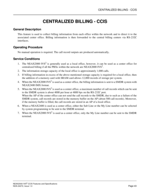 Page 53CENTRALIZED BILLING - CCIS
NEAX2000 IVS2 CCIS Features and Specifications  
NDA-24272, Issue 1.0  Page 43
CENTRALIZED BILLING - CCIS
General Description
This feature is used to collect billing information from each office within the network and to direct it to the
associated center office. Billing information is then forwarded to the central billing centers via RS-232C
interfaces.
Operating Procedure
No manual operation is required. The call record outputs are produced automatically.
Service Conditions...