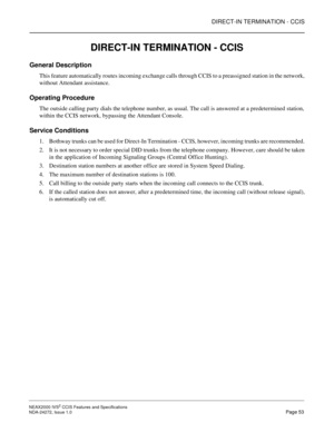 Page 63DIRECT-IN TERMINATION - CCIS
NEAX2000 IVS2 CCIS Features and Specifications  
NDA-24272, Issue 1.0  Page 53
DIRECT-IN TERMINATION - CCIS
General Description
This feature automatically routes incoming exchange calls through CCIS to a preassigned station in the network,
without Attendant assistance.
Operating Procedure
The outside calling party dials the telephone number, as usual. The call is answered at a predetermined station,
within the CCIS network, bypassing the Attendant Console.
Service Conditions...