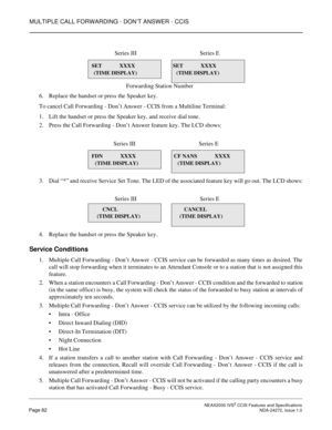 Page 92MULTIPLE CALL FORWARDING - DON’T ANSWER - CCIS
 NEAX2000 IVS2 CCIS Features and SpecificationsPage 82 NDA-24272, Issue 1.0
6. Replace the handset or press the Speaker key.
To cancel Call Forwarding - Don’t Answer - CCIS from a Multiline Terminal:
1. Lift the handset or press the Speaker key, and receive dial tone.
2. Press the Call Forwarding - Don’t Answer feature key. The LCD shows:
3. Dial “*” and receive Service Set Tone. The LED of the associated feature key will go out. The LCD shows:
4. Replace...