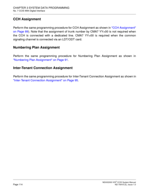 Page 127 NEAX2000 IVS2 CCIS System ManualPage 114  ND-70918 (E), Issue 1.0
CHAPTER 3 SYSTEM DATA PROGRAMMING
No. 7 CCIS With Digital Interface
CCH Assignment
Perform the same programming procedure for CCH Assignment as shown in CCH Assignment
on Page 89). Note that the assignment of trunk number by CMA7 YY=00 is not required when
the CCH is connected with a dedicated line. CMA7 YY=00 is required when the common
signaling channel is connected via an LDT/ODT card.
Numbering Plan Assignment
Perform the same...