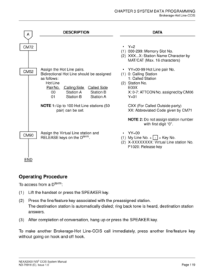 Page 132CHAPTER 3 SYSTEM DATA PROGRAMMING
Brokerage-Hot Line-CCIS
NEAX2000 IVS2 CCIS System Manual    
ND-70918 (E), Issue 1.0   Page 119
Operating Procedure
To access from a Dterm:
(1) Lift the handset or press the SPEAKER key.
(2) Press the line/feature key associated with the preassigned station. 
The destination station is automatically dialed; ring back tone is heard, destination station 
answers.
(3) After completion of conversation, hang up or press the SPEAKER key.
To make another Brokerage-Hot Line-CCIS...