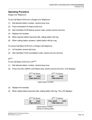 Page 136CHAPTER 3 SYSTEM DATA PROGRAMMING
Call Back-CCIS
NEAX2000 IVS2 CCIS System Manual    
ND-70918 (E), Issue 1.0   Page 123
Operating Procedure
Single-Line Telephone:
To set Call Back-CCIS from a Single-Line Telephone:
(1) Dial desired station number; receive busy tone.
(2) Press hookswitch for feature dial tone.
(3) Dial Call Back-CCIS feature access code; receive service set tone.
(4) Replace the handset.
(5) When desired station becomes idle, calling station will ring.
(6) When calling station answers,...