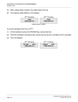 Page 137 NEAX2000 IVS2 CCIS System ManualPage 124  ND-70918 (E), Issue 1.0
CHAPTER 3 SYSTEM DATA PROGRAMMING
Call Back-CCIS
(5) When calling station answers, the called station will ring.
(6) The originaly called Station’s LCD displays:
To  c a n c e l
 Call Back-CCIS from a Dterm:
(1) Lift the handset or press the SPEAKER key, receive dial tone.
(2) Press the Call Back Line/Feature key; receive service set tone. Call Back-CCIS is canceled
(3) The LCD displays:
XXXX
(TIME DISPLAY)
Called station number D
term 65...